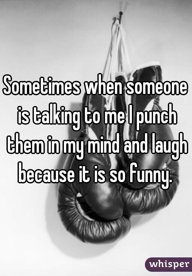 Sometimes when someone is talking to me I punch them in my mind and laugh because it is so funny. 