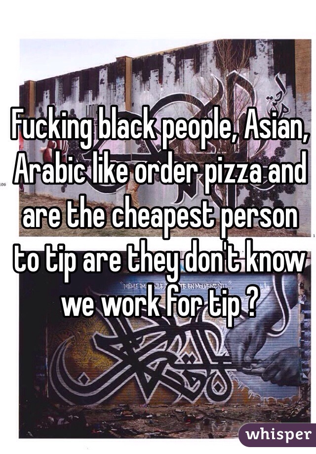Fucking black people, Asian, Arabic like order pizza and are the cheapest person to tip are they don't know we work for tip ?