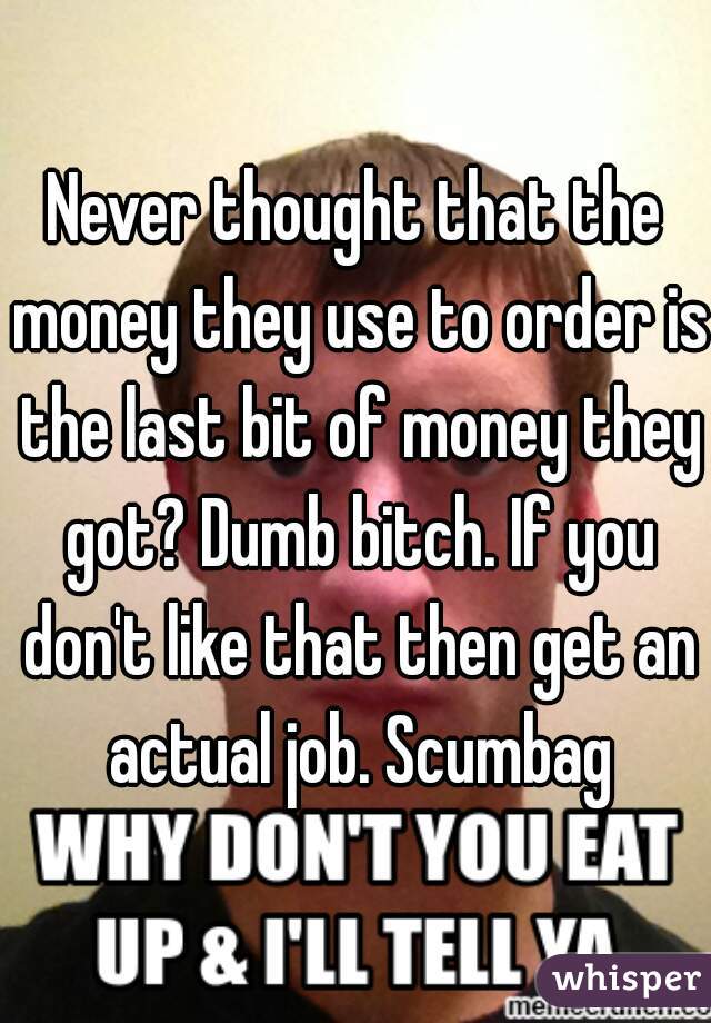 Never thought that the money they use to order is the last bit of money they got? Dumb bitch. If you don't like that then get an actual job. Scumbag