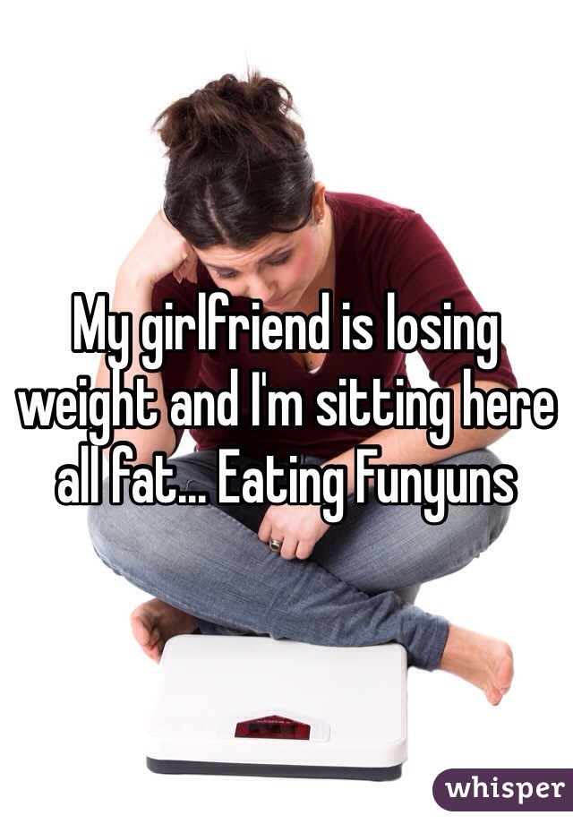 My girlfriend is losing weight and I'm sitting here all fat... Eating Funyuns