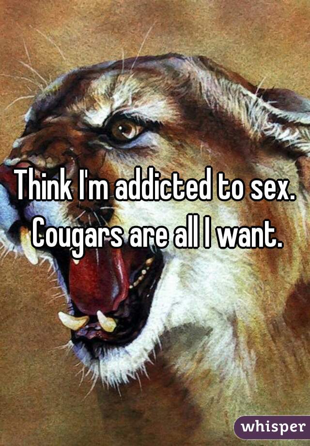 Think I'm addicted to sex. Cougars are all I want.