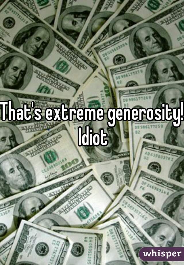 That's extreme generosity! Idiot
