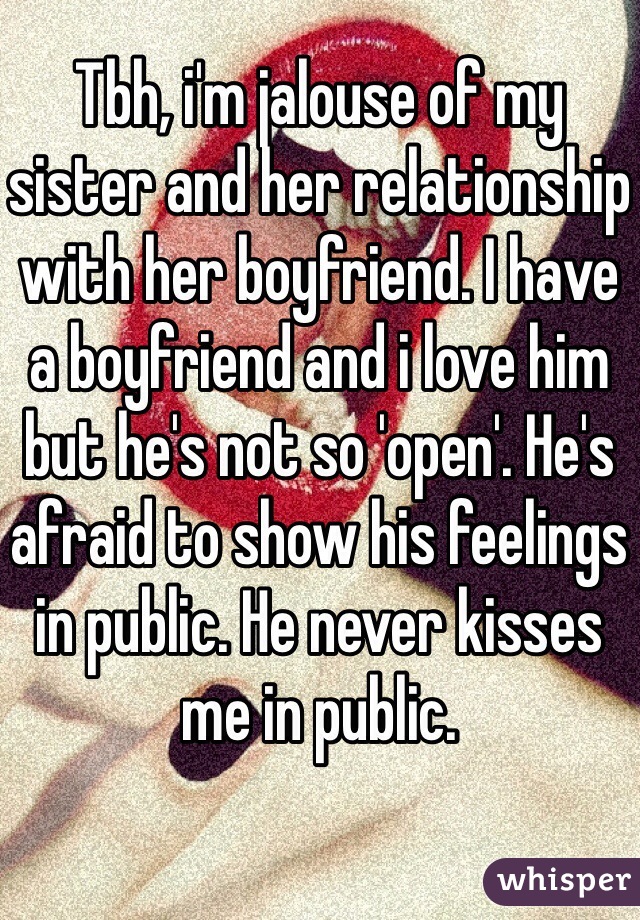 Tbh, i'm jalouse of my sister and her relationship with her boyfriend. I have a boyfriend and i love him but he's not so 'open'. He's afraid to show his feelings in public. He never kisses me in public.