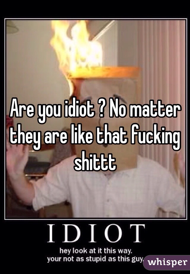 Are you idiot ? No matter they are like that fucking shittt