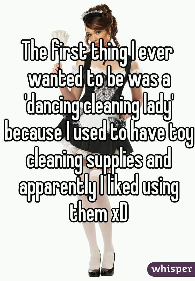 The first thing I ever wanted to be was a 'dancing cleaning lady' because I used to have toy cleaning supplies and apparently I liked using them xD