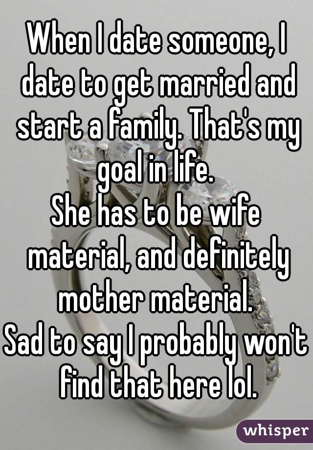 When I date someone, I date to get married and start a family. That's my goal in life. 
She has to be wife material, and definitely mother material. 
Sad to say I probably won't find that here lol.