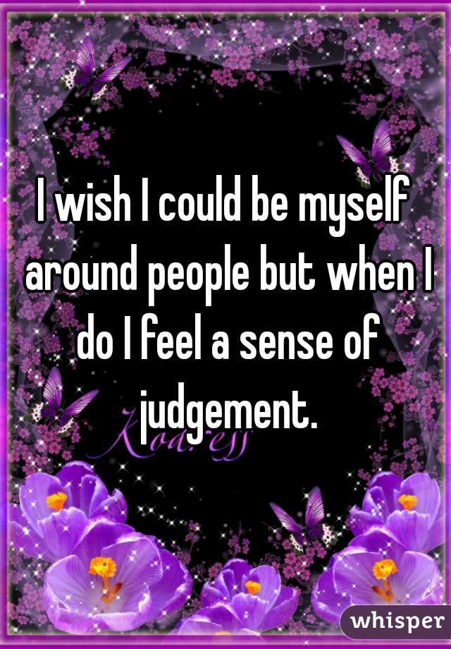 I wish I could be myself around people but when I do I feel a sense of judgement.