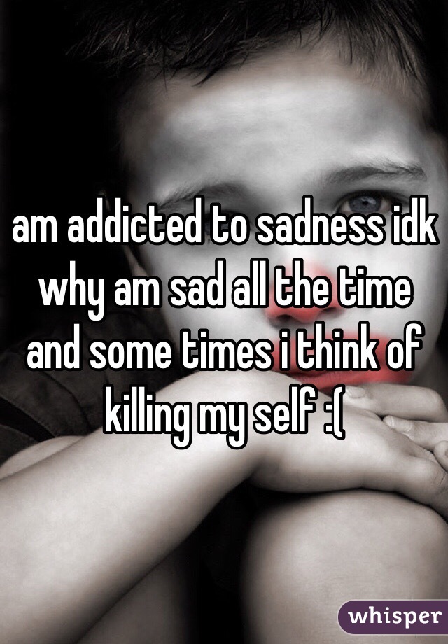 am addicted to sadness idk why am sad all the time and some times i think of killing my self :(