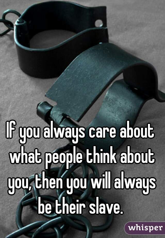 If you always care about what people think about you, then you will always be their slave. 