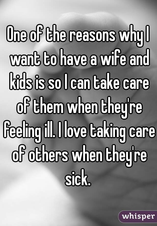 One of the reasons why I want to have a wife and kids is so I can take care of them when they're feeling ill. I love taking care of others when they're sick. 