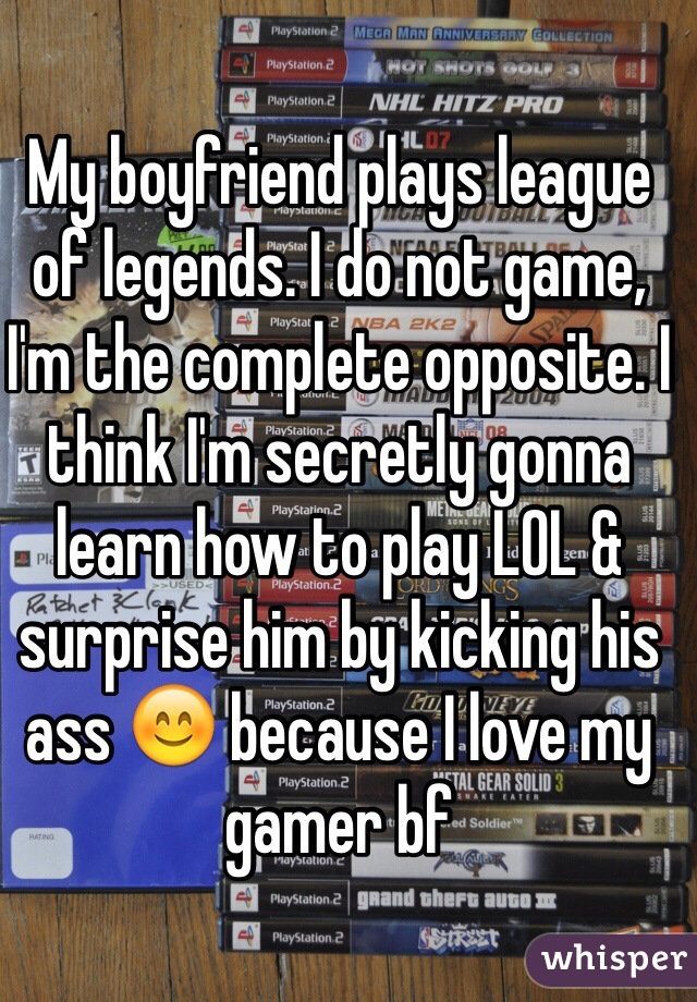 My boyfriend plays league of legends. I do not game, I'm the complete opposite. I think I'm secretly gonna learn how to play LOL & surprise him by kicking his ass 😊 because I love my gamer bf 