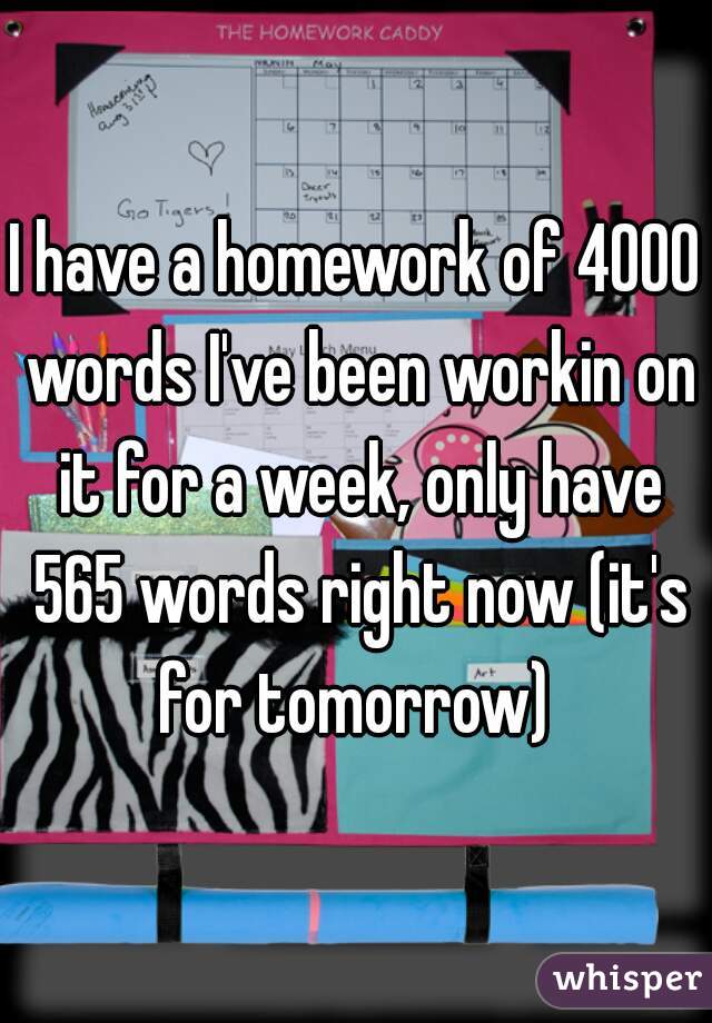I have a homework of 4000 words I've been workin on it for a week, only have 565 words right now (it's for tomorrow) 