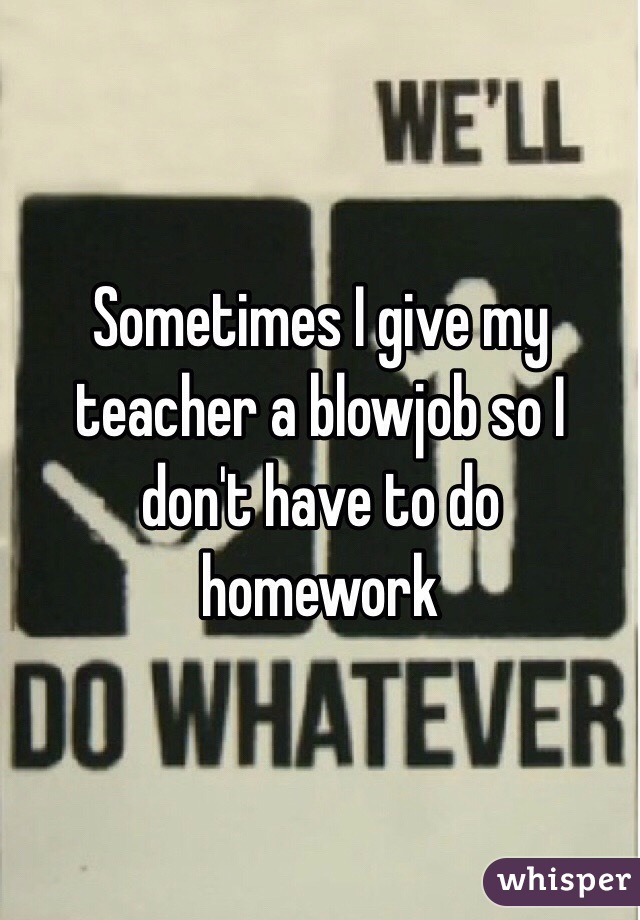 Sometimes I give my teacher a blowjob so I don't have to do homework