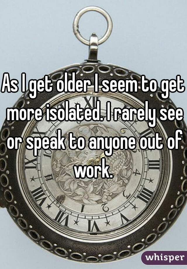 As I get older I seem to get more isolated. I rarely see or speak to anyone out of work. 