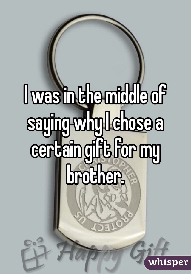 I was in the middle of saying why I chose a certain gift for my brother.