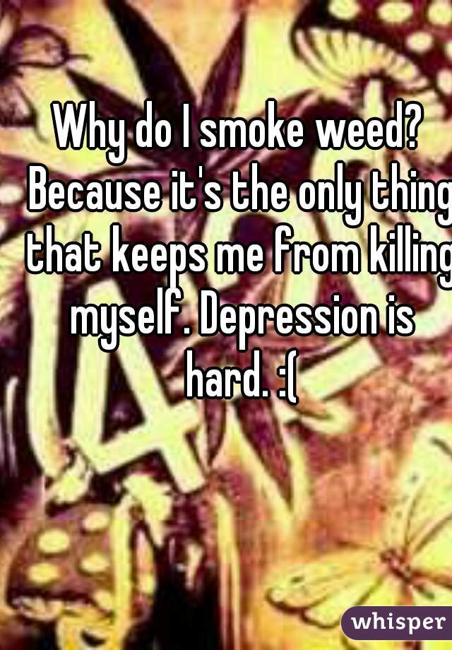Why do I smoke weed? Because it's the only thing that keeps me from killing myself. Depression is hard. :(
