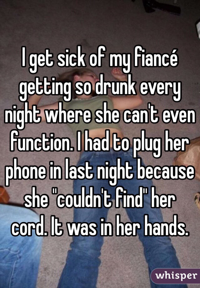 I get sick of my fiancé getting so drunk every night where she can't even function. I had to plug her phone in last night because she "couldn't find" her cord. It was in her hands. 