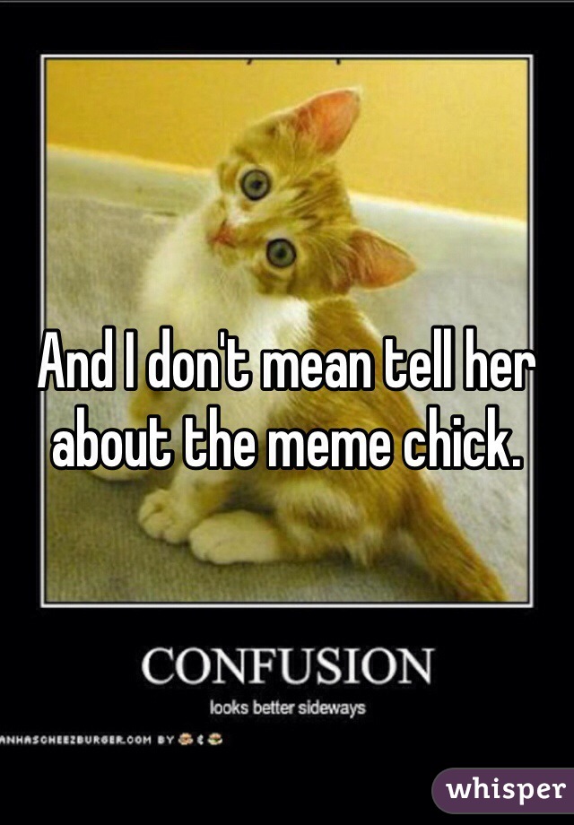 And I don't mean tell her about the meme chick.