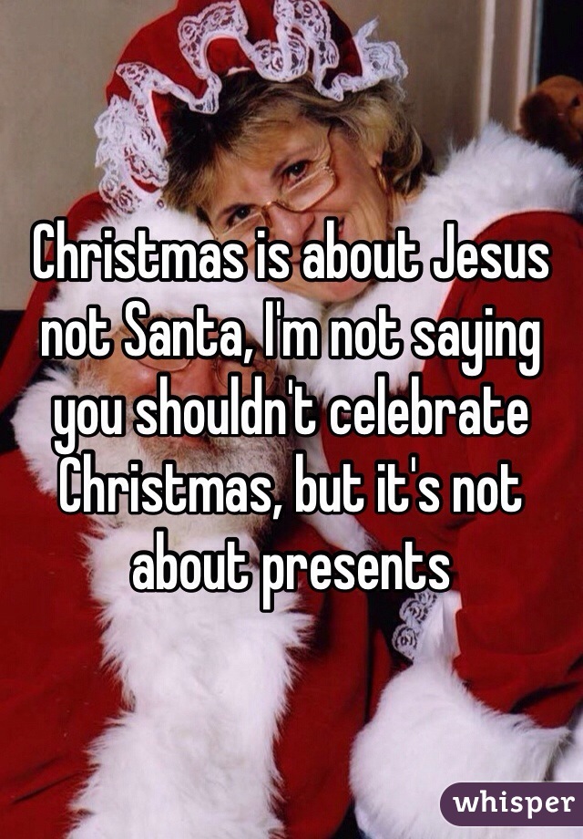 Christmas is about Jesus not Santa, I'm not saying you shouldn't celebrate Christmas, but it's not about presents 