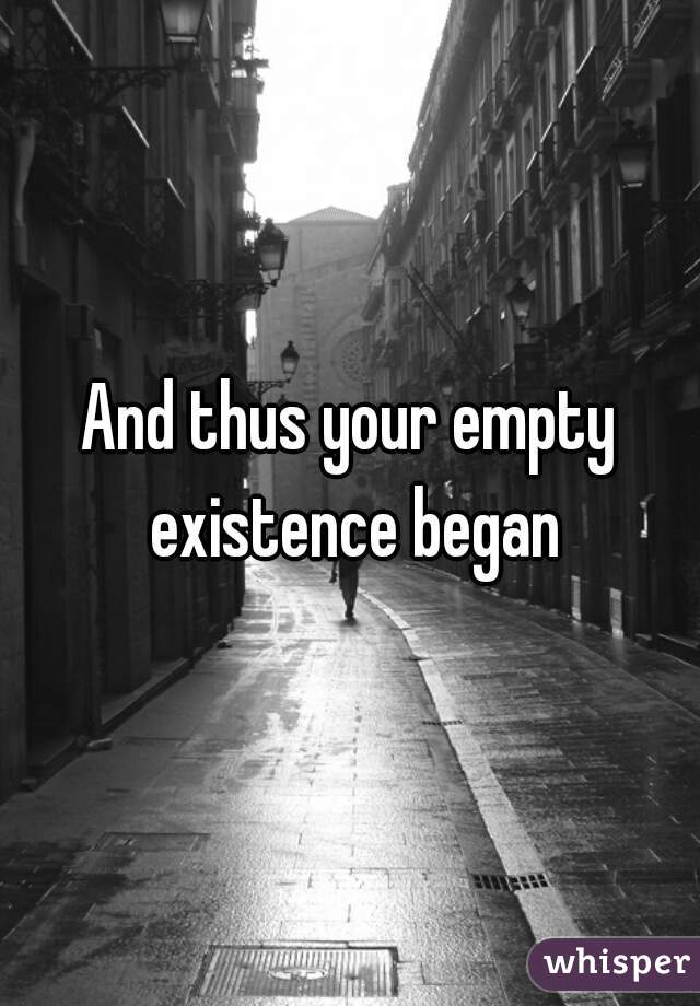 And thus your empty existence began