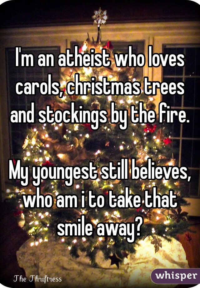 I'm an atheist who loves carols, christmas trees and stockings by the fire.

My youngest still believes, who am i to take that smile away?