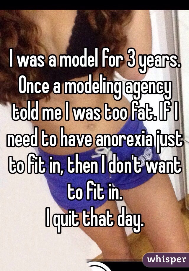 I was a model for 3 years. Once a modeling agency told me I was too fat. If I need to have anorexia just to fit in, then I don't want to fit in. 
I quit that day.