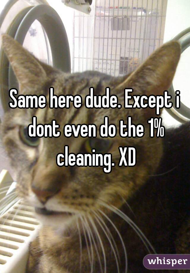 Same here dude. Except i dont even do the 1% cleaning. XD