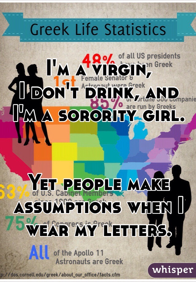 I'm a virgin, 
I don't drink, and 
I'm a sorority girl. 


Yet people make assumptions when I wear my letters. 