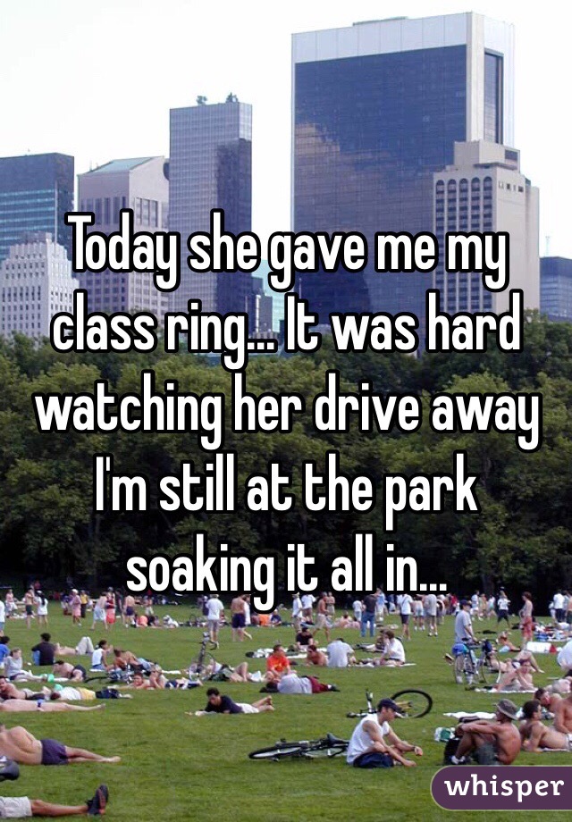 Today she gave me my class ring... It was hard watching her drive away I'm still at the park soaking it all in...