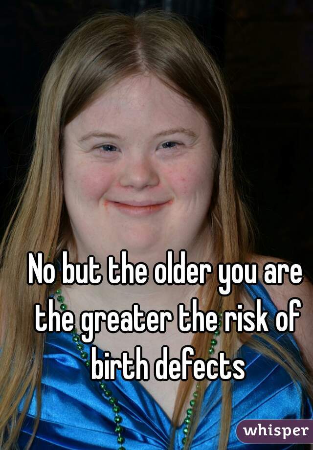 No but the older you are the greater the risk of birth defects