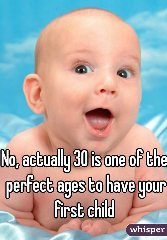 No, actually 30 is one of the perfect ages to have your first child 