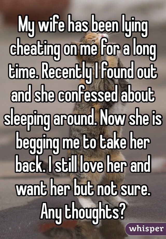 My wife has been lying cheating on me for a long time. Recently I found out and she confessed about sleeping around. Now she is begging me to take her back. I still love her and want her but not sure. Any thoughts?