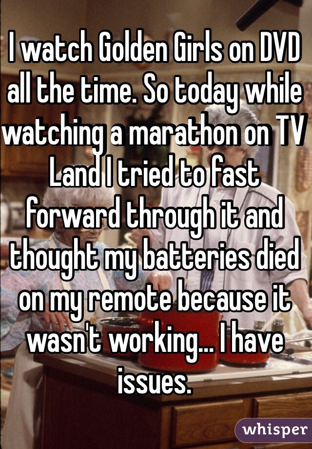 I watch Golden Girls on DVD all the time. So today while watching a marathon on TV Land I tried to fast forward through it and thought my batteries died on my remote because it wasn't working... I have issues.