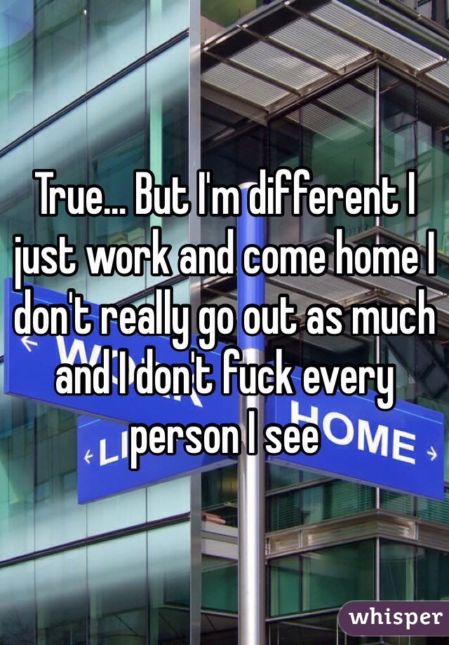 True... But I'm different I just work and come home I don't really go out as much and I don't fuck every person I see 