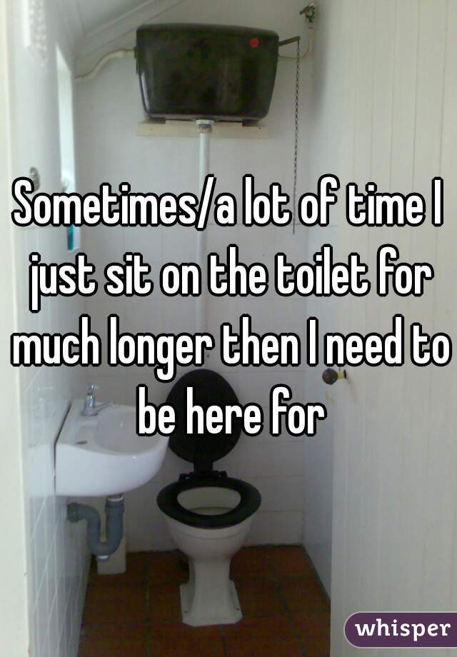 Sometimes/a lot of time I just sit on the toilet for much longer then I need to be here for
