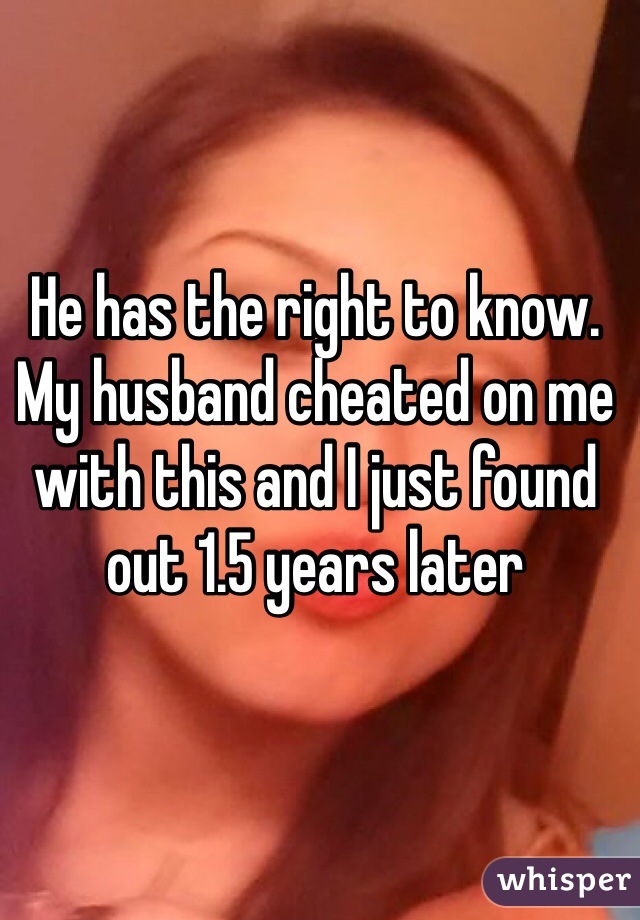 He has the right to know. My husband cheated on me with this and I just found out 1.5 years later 