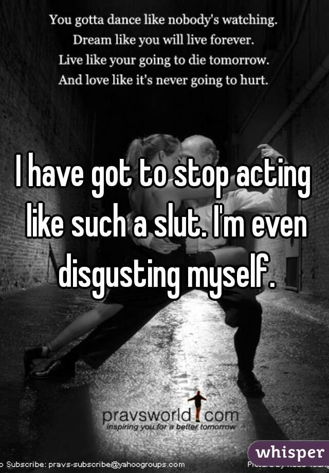 I have got to stop acting like such a slut. I'm even disgusting myself.