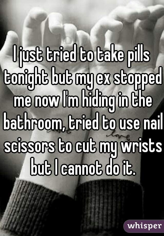 I just tried to take pills tonight but my ex stopped me now I'm hiding in the bathroom, tried to use nail scissors to cut my wrists but I cannot do it.
