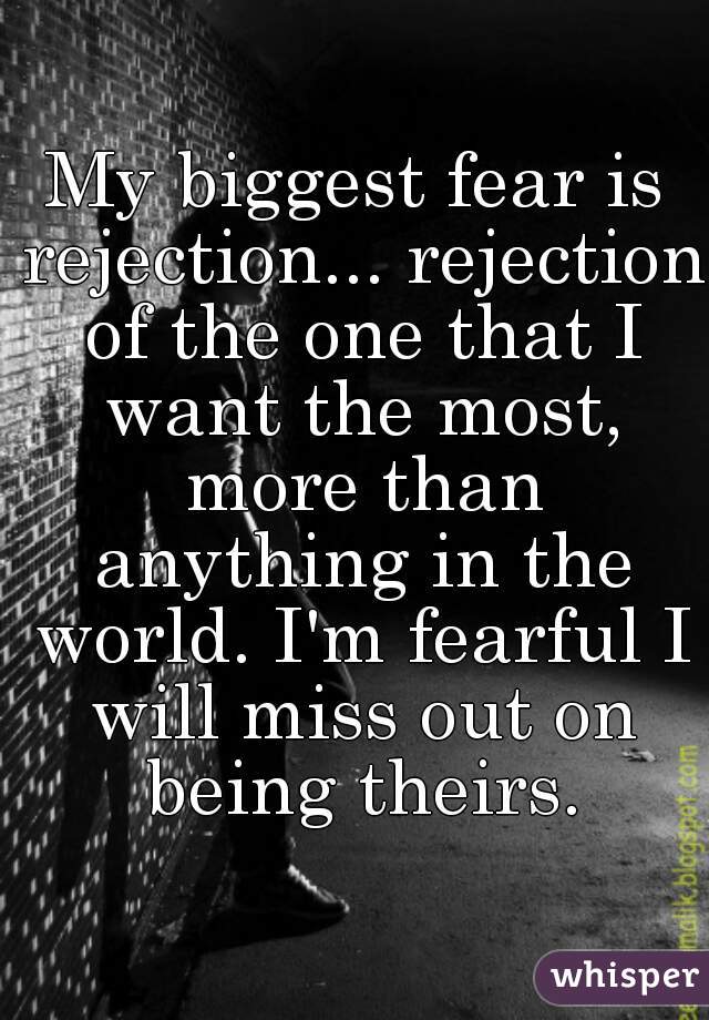 My biggest fear is rejection... rejection of the one that I want the most, more than anything in the world. I'm fearful I will miss out on being theirs.