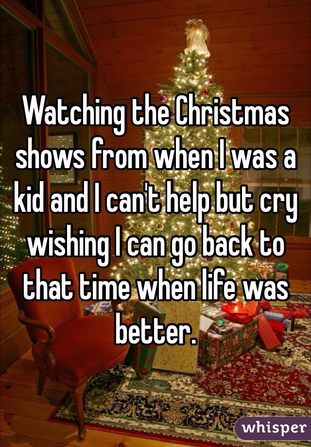 Watching the Christmas shows from when I was a kid and I can't help but cry wishing I can go back to that time when life was better. 