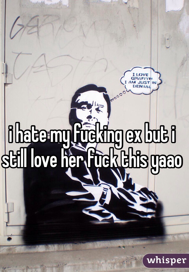 i hate my fucking ex but i still love her fuck this yaao 