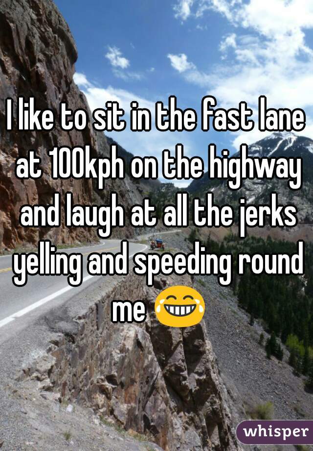 I like to sit in the fast lane at 100kph on the highway and laugh at all the jerks yelling and speeding round me 😂