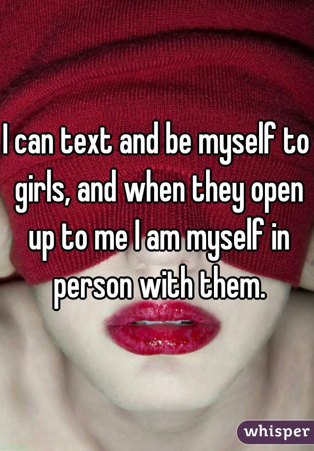 I can text and be myself to girls, and when they open up to me I am myself in person with them.