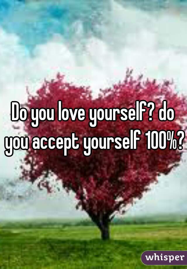Do you love yourself? do you accept yourself 100%?