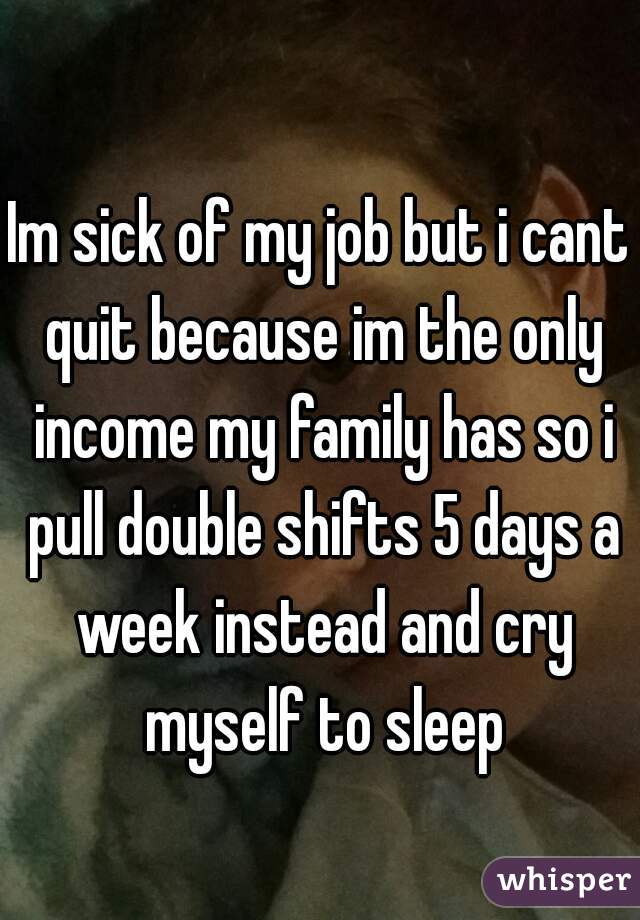 Im sick of my job but i cant quit because im the only income my family has so i pull double shifts 5 days a week instead and cry myself to sleep