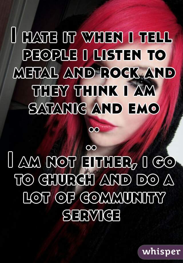 I hate it when i tell people i listen to metal and rock and they think i am satanic and emo ....
I am not either, i go to church and do a lot of community service 