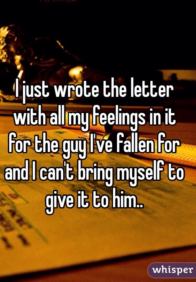 I just wrote the letter with all my feelings in it for the guy I've fallen for and I can't bring myself to give it to him..