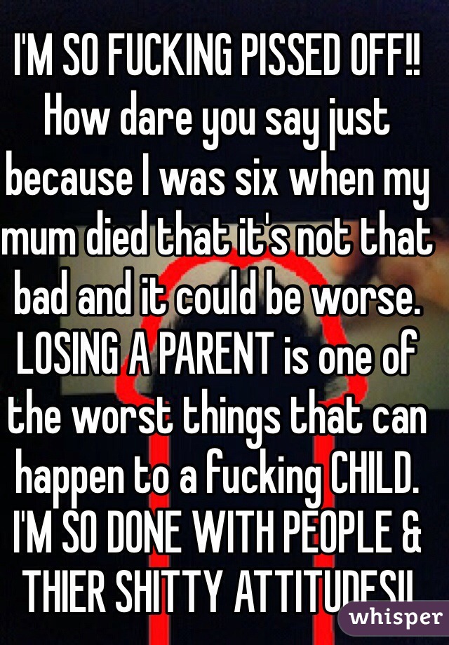 I'M SO FUCKING PISSED OFF!!
How dare you say just because I was six when my mum died that it's not that bad and it could be worse. LOSING A PARENT is one of the worst things that can happen to a fucking CHILD.
I'M SO DONE WITH PEOPLE & THIER SHITTY ATTITUDES!!