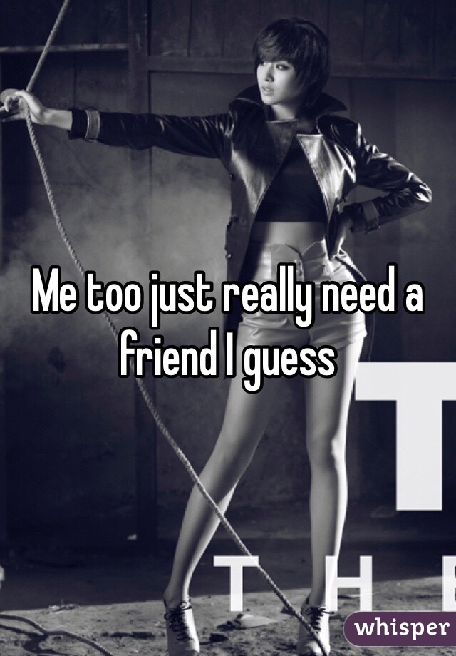 Me too just really need a friend I guess