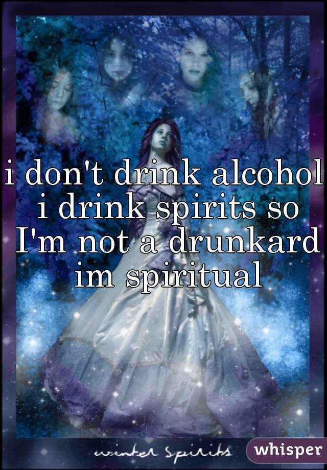 i don't drink alcohol i drink spirits so I'm not a drunkard im spiritual